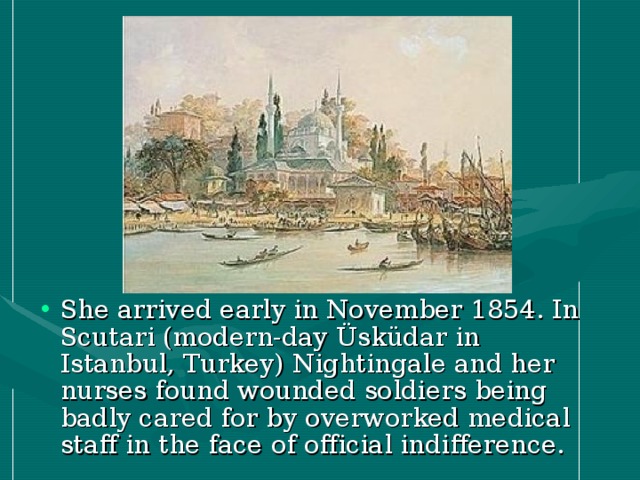 She arrived early in November 1854. In Scutari (modern-day Üsküdar in Istanbul, Turkey) Nightingale and her nurses found wounded soldiers being badly cared for by overworked medical staff in the face of official indifference.