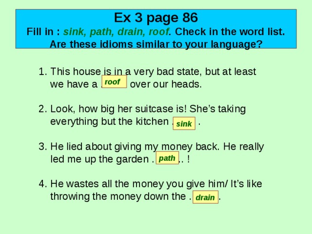 Ex 3 page 86  Fill in : sink, path, drain, roof . Check in the word list. Are these idioms similar to your language? This house is in a very bad state, but at least we have a …….. over our heads.  Look, how big her suitcase is! She’s taking everything but the kitchen ……. .  He lied about giving my money back. He really led me up the garden …….... !  He wastes all the money you give him/ It’s like throwing the money down the …….. .  roof sink path drain