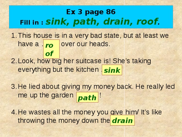 Ex 3 page 86  Fill in : sink, path, drain, roof .  This house is in a very bad state, but at least we have a …….. over our heads. Look, how big her suitcase is! She’s taking everything but the kitchen ……. . He lied about giving my money back. He really led me up the garden …….... ! He wastes all the money you give him/ It’s like throwing the money down the …….. . roof sink path drain