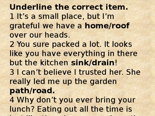 Underline the correct item.   1 It’s a small place, but I’m grateful we have a home/roof over our heads.   2 You sure packed a lot. It looks like you have everything in there but the kitchen sink/drain !   3 I can’t believe I trusted her. She really led me up the garden path/road.    4 Why don’t you ever bring your lunch? Eating out all the time is just like throwing money down the sink/drain.