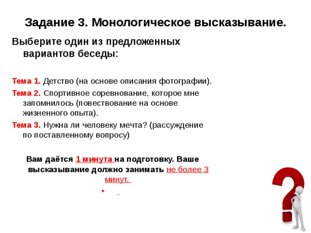 Задание 3. Монологическое высказывание. Выберите один из предложенных вариантов беседы:   Тема 1. Детство (на основе описания фотографии). Тема 2. Спортивное соревнование, которое мне запомнилось (повествование на основе жизненного опыта). Тема 3. Нужна ли человеку мечта? (рассуждение по поставленному вопросу)   Вам даётся 1 минута на подготовку. Ваше высказывание должно занимать не более 3 минут.    