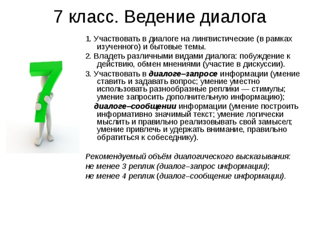 7 класс. Ведение диалога 1. Участвовать в диалоге на лингвистические (в рамках изученного) и бытовые темы. 2. Владеть различными видами диалога: побуждение к действию, обмен мнениями (участие в дискуссии). 3. Участвовать в диалоге–запросе информации (умение ставить и задавать вопрос; умение уместно использовать разнообразные реплики — стимулы; умение запросить дополнительную информацию);  диалоге–сообщении информации (умение построить информативно значимый текст; умение логически мыслить и правильно реализовывать свой замысел; умение привлечь и удержать внимание, правильно обратиться к собеседнику). Рекомендуемый объём диалогического высказывания: не менее 3 реплик (диалог–запрос информации) ; не менее 4 реплик ( диалог–сообщение информации). 