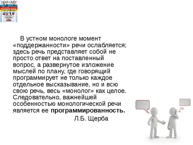  В устном монологе момент «поддержанности» речи ослабляется; здесь речь представляет собой не просто ответ на поставленный вопрос, а развернутое изложение мыслей по плану, где говорящий программирует не только каждое отдельное высказывание, но и всю свою речь, весь «монолог» как целое. Следовательно, важнейшей особенностью монологической речи является ее программированность.   Л.Б. Щерба   