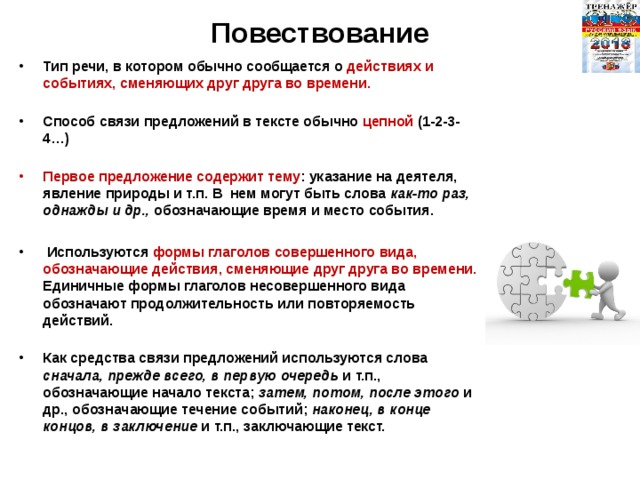 Повествование Тип речи, в котором обычно сообщается о действиях и событиях, сменяющих друг друга во времени.   Способ связи предложений в тексте обычно цепной (1-2-3-4…)   Первое предложение содержит тему : указание на деятеля, явление природы и т.п. В  нем могут быть слова как-то раз, однажды и др., обозначающие время и место события.   Используются формы глаголов совершенного вида, обозначающие действия, сменяющие друг друга во времени. Единичные формы глаголов несовершенного вида обозначают продолжительность или повторяемость действий.   Как средства связи предложений используются слова сначала, прежде всего, в первую очередь и т.п., обозначающие начало текста; затем, потом, после этого и др., обозначающие течение событий; наконец, в конце концов, в заключение и т.п., заключающие текст.   