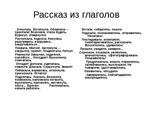  Очнулась. Взглянула. Обомлела — проспала! Вскочила, стала будить. Буркнул, отвернулся.  Растолкала, подняла. Кинулась разогревать, накрывать, накручиваться…  Позвала. Молчит. Заглянула — накрылся, храпит. Пощекотала. Лягнул.  Рявкнула! Замычал, поднялся, поплёлся… Опоздаю!! Выскочила, помчалась.  Отходит! Догнала, уцепилась, повисла. Доехала. Спрыгнула. Звенит!  Побежала, ворвалась, отпихнула, проскочила. Отлегло!  Поднялась. Уселась. Вскочила, позвонила, напомнила погасить, выключить, причесать, застегнуть, обуть… Бросил.  Разложилась, начала работать.    Встали, собрались, пошли.  Подошли, познакомились, отправились. Началась!  Последовали, осмотрели, поинтересовались, рассказали. Восхитились, удивились!  Прошли, увидели, замерли… Спросили, показали, увлеклись, впечатлились, сфотографировали. Понравилось!  Продолжилась, вошли, поразились, залюбовались, выслушали. Не поверили, удостоверились.  Оживились, обсудили.  Завершилась, поблагодарили, распрощались. 