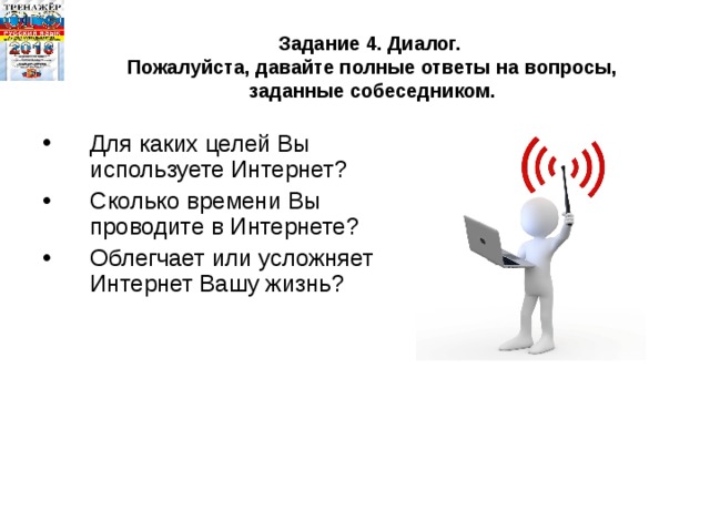 Задание 4. Диалог.  Пожалуйста, давайте полные ответы на вопросы, заданные собеседником. Для каких целей Вы используете Интернет? Сколько времени Вы проводите в Интернете? Облегчает или усложняет Интернет Вашу жизнь? 