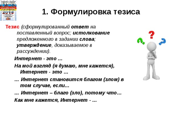 1. Формулировка тезиса  Тезис (сформулированный ответ на поставленный вопрос; истолкование предложенного в задании слова ; утверждение , доказываемое в рассуждении). Интернет - это … На мой взгляд (я думаю, мне кажется), Интернет - это … … Интернет становится благом (злом) в том случае, если… … Интернет – благо (зло), потому что… Как мне кажется, Интернет - … Интернет - это … На мой взгляд (я думаю, мне кажется), Интернет - это … … Интернет становится благом (злом) в том случае, если… … Интернет – благо (зло), потому что… Как мне кажется, Интернет - … 