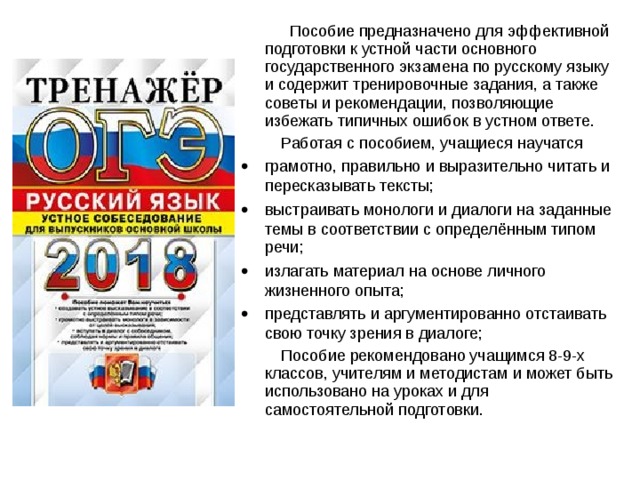  Пособие предназначено для эффективной подготовки к устной части основного государственного экзамена по русскому языку и содержит тренировочные задания, а также советы и рекомендации, позволяющие избежать типичных ошибок в устном ответе.  Работая с пособием, учащиеся научатся   грамотно, правильно и выразительно читать и пересказывать тексты;   выстраивать монологи и диалоги на заданные темы в соответствии с определённым типом речи;   излагать материал на основе личного жизненного опыта;   представлять и аргументированно отстаивать свою точку зрения в диалоге;  Пособие рекомендовано учащимся 8-9-х классов, учителям и методистам и может быть использовано на уроках и для самостоятельной подготовки. 