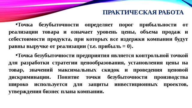 Практическая работа Точка безубыточности определяет порог прибыльности от реализации товара и означает уровень цены, объема продаж и себестоимости продукта, при которых все издержки компании будут равны выручке от реализации (т.е. прибыль = 0). Точка безубыточности предприятия является контрольной точкой для разработки стратегии ценообразования, установления цены на товар, значений максимальных скидок и проведения ценовой дискриминации. Понятие точки безубыточности производства широко используется для защиты инвестиционных проектов, утверждения бизнес плана компании. 