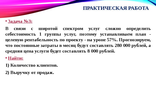 Практическая работа Задача №3: В связи с широтой спектром услуг сложно определить себестоимость 1 группы услуг, поэтому устанавливаем план - целевую рентабельность по проекту - на уроне 57%. Прогнозируем, что постоянные затраты в месяц будут составлять 280 000 рублей, а средняя цена услуги будет составлять 8 000 рублей. Найти: 1) Количество клиентов. 2) Выручку от продаж. 
