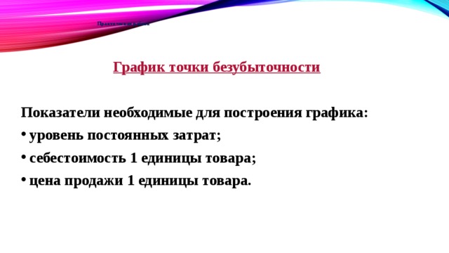 Практическая работа    График точки безубыточности  Показатели необходимые для построения графика: уровень постоянных затрат; себестоимость 1 единицы товара; цена продажи 1 единицы товара. 