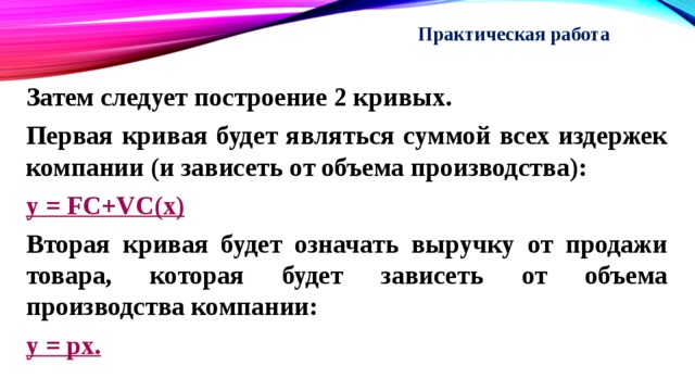 Практическая работа   Затем следует построение 2 кривых. Первая кривая будет являться суммой всех издержек компании (и зависеть от объема производства): y = FC+VC(x) Вторая кривая будет означать выручку от продажи товара, которая будет зависеть от объема производства компании: y = px. 