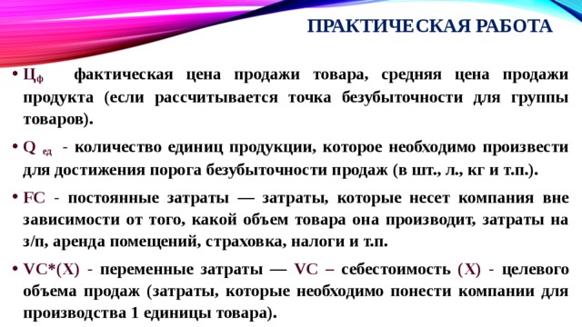 Практическая работа Ц ф - фактическая цена продажи товара, средняя цена продажи продукта (если рассчитывается точка безубыточности для группы товаров). Q ед - количество единиц продукции, которое необходимо произвести для достижения порога безубыточности продаж (в шт., л., кг и т.п.). FC - постоянные затраты — затраты, которые несет компания вне зависимости от того, какой объем товара она производит, затраты на з/п, аренда помещений, страховка, налоги и т.п. VC*(X) - переменные затраты — VC – себестоимость (X) - целевого объема продаж (затраты, которые необходимо понести компании для производства 1 единицы товара). 