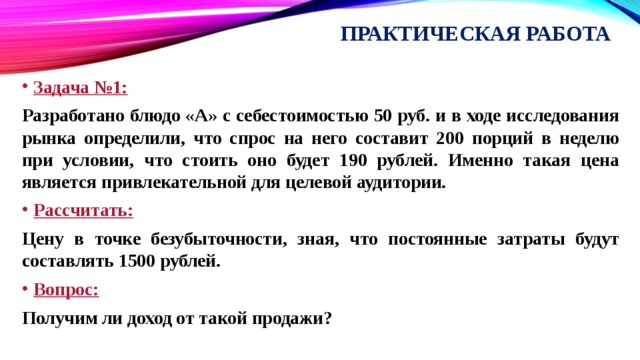 Практическая работа Задача №1: Разработано блюдо «А» с себестоимостью 50 руб. и в ходе исследования рынка определили, что спрос на него составит 200 порций в неделю при условии, что стоить оно будет 190 рублей. Именно такая цена является привлекательной для целевой аудитории. Рассчитать: Цену в точке безубыточности, зная, что постоянные затраты будут составлять 1500 рублей. Вопрос: Получим ли доход от такой продажи? 