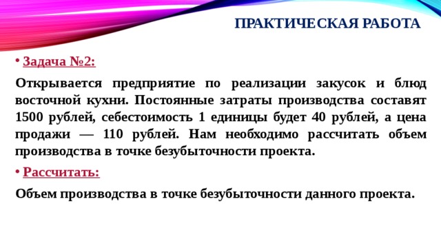 Практическая работа Задача №2: Открывается предприятие по реализации закусок и блюд восточной кухни. Постоянные затраты производства составят 1500 рублей, себестоимость 1 единицы будет 40 рублей, а цена продажи — 110 рублей. Нам необходимо рассчитать объем производства в точке безубыточности проекта. Рассчитать: Объем производства в точке безубыточности данного проекта. 