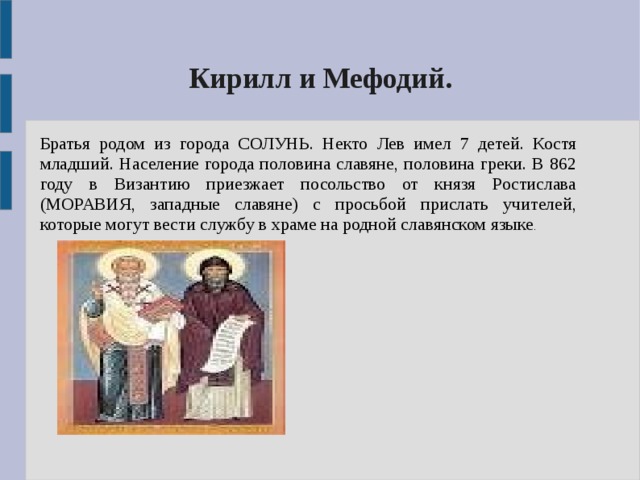 Кирилл и Мефодий. Братья родом из города СОЛУНЬ. Некто Лев имел 7 детей. Костя младший. Население города половина славяне, половина греки. В 862 году в Византию приезжает посольство от князя Ростислава (МОРАВИЯ, западные славяне) с просьбой прислать учителей, которые могут вести службу в храме на родной славянском языке . 