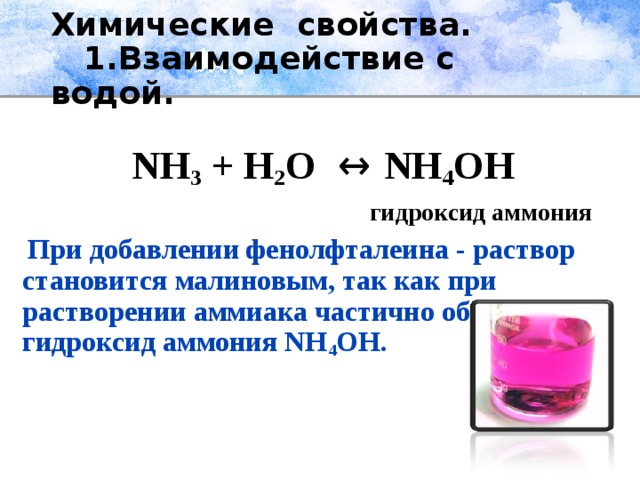 Химические свойства.  1.Взаимодействие с водой.   NH 3  + H 2 O  ↔ NH 4 OH  гидроксид аммония  При добавлении фенолфталеина ‑ раствор становится малиновым, так как при растворении аммиака частично образуется гидроксид аммония NH 4 OH.