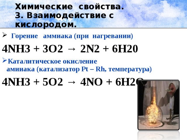 Химические свойства.  3. Взаимодействие с кислородом.  Горение аммиака (при нагревании) 4NH3 + 3O2 → 2N2 + 6H20 Каталитическое окисление амииака (катализатор Pt – Rh, температура) 4NH3 + 5O2 → 4NO + 6H2O