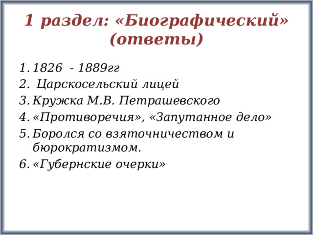 1 раздел: «Биографический»  (ответы) 1826 - 1889гг  Царскосельский лицей Кружка М.В. Петрашевского «Противоречия», «Запутанное дело» Боролся со взяточничеством и бюрократизмом. «Губернские очерки»    