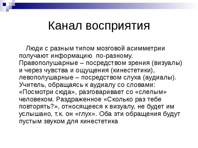 Канал восприятия  Люди с разным типом мозговой асимметрии получают информацию по-разному. Правополушарные – посредством зрения (визуалы) и через чувства и ощущения (кинестетики), левополушарные – посредством слуха (аудиалы). Учитель, обращаясь к аудиалу со словами: «Посмотри сюда», разговаривает со «слепым» человеком. Раздраженное «Сколько раз тебе повторять?», относящееся к визуалу, не будет им услышано, т.к. он «глух». Оба эти обращения будут пустым звуком для кинестетика 
