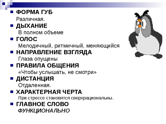 ФОРМА ГУБ  Различная . ДЫХАНИЕ В полном объеме В полном объеме ГОЛОС Мелодичный, ритмичный, меняющийся Мелодичный, ритмичный, меняющийся НАПРАВЛЕНИЕ ВЗГЛЯДА Глаза опущены Глаза опущены ПРАВИЛА ОБЩЕНИЯ «Чтобы услышать, не смотри» «Чтобы услышать, не смотри» ДИСТАНЦИЯ Отдаленная. Отдаленная. ХАРАКТЕРНАЯ ЧЕРТА При стрессе становятся сверхрациональны. При стрессе становятся сверхрациональны. ГЛАВНОЕ СЛОВО ФУНКЦИОНАЛЬНО ФУНКЦИОНАЛЬНО 