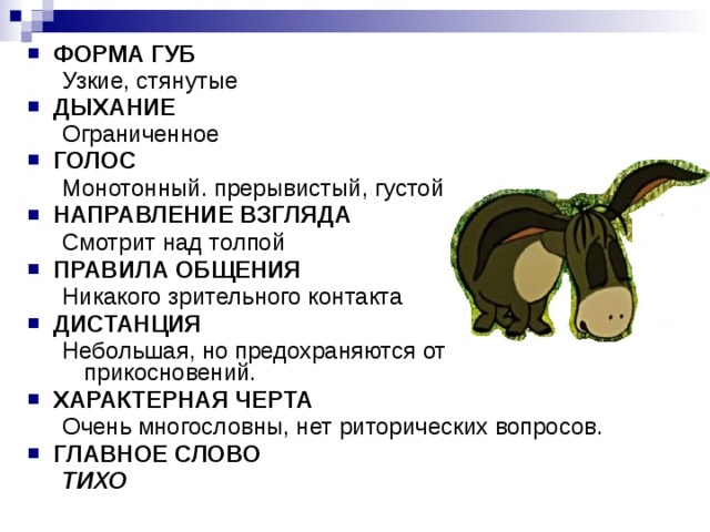ФОРМА ГУБ Узкие, стянутые  Узкие, стянутые  ДЫХАНИЕ Ограниченное  Ограниченное  ГОЛОС Монотонный. прерывистый, густой Монотонный. прерывистый, густой НАПРАВЛЕНИЕ ВЗГЛЯДА Смотрит над толпой Смотрит над толпой ПРАВИЛА ОБЩЕНИЯ Никакого зрительного контакта Никакого зрительного контакта ДИСТАНЦИЯ Небольшая, но предохраняются от прикосновений. Небольшая, но предохраняются от прикосновений. ХАРАКТЕРНАЯ ЧЕРТА Очень многословны, нет риторических вопросов. Очень многословны, нет риторических вопросов. ГЛАВНОЕ СЛОВО ТИХО ТИХО 