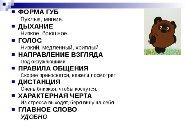 ФОРМА ГУБ Пухлые, мягкие. Пухлые, мягкие. ДЫХАНИЕ Низкое, брюшное Низкое, брюшное ГОЛОС Низкий, медленный, хриплый Низкий, медленный, хриплый НАПРАВЛЕНИЕ ВЗГЛЯДА Под окружающими Под окружающими ПРАВИЛА ОБЩЕНИЯ Скорее прикоснется, нежели посмотрит Скорее прикоснется, нежели посмотрит ДИСТАНЦИЯ Очень близкая, чтобы коснутся. Очень близкая, чтобы коснутся. ХАРАКТЕРНАЯ ЧЕРТА Из стресса выходят, беря вину на себя. Из стресса выходят, беря вину на себя. ГЛАВНОЕ СЛОВО УДОБНО УДОБНО 