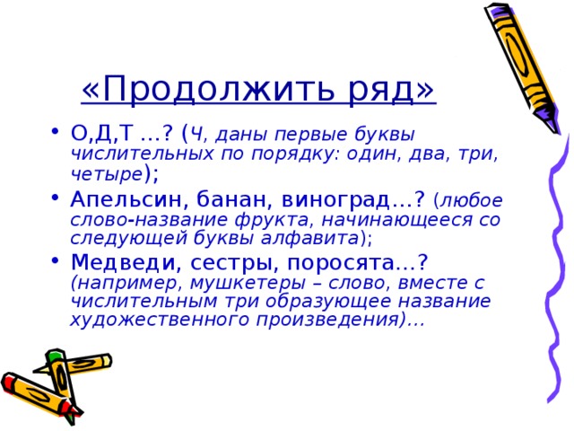 «Продолжить ряд» О,Д,Т …? ( Ч, даны первые буквы числительных по порядку: один, два, три, четыре ); Апельсин, банан, виноград…? ( любое слово-название фрукта, начинающееся со следующей буквы алфавита ); Медведи, сестры, поросята…? (например, мушкетеры – слово, вместе с числительным три образующее название художественного произведения)… 