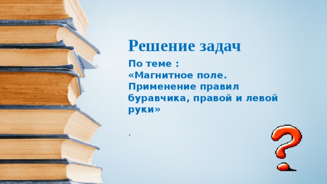  Решение задач По теме : «Магнитное поле. Применение правил буравчика, правой и левой руки» . 