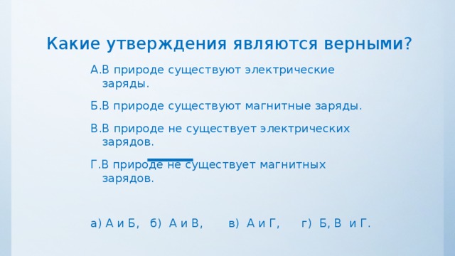 Какие утверждения являются верными? А.В природе существуют электрические заряды. Б.В природе существуют магнитные заряды. В.В природе не существует электрических зарядов. Г.В природе не существует магнитных зарядов. а) А и Б, б) А и В, в) А и Г, г) Б, В и Г. 