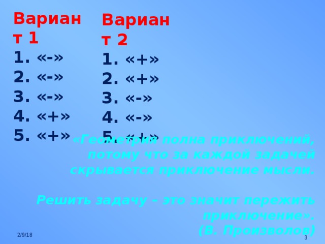 Вариант 1 1. «-» 2. «-» 3. «-» 4. «+» 5. «+» Вариант 2 1. «+» 2. «+» 3. «-» 4. «-» 5. «+» «Геометрия полна приключений, потому что за каждой задачей скрывается приключение мысли.  Решить задачу – это значит пережить приключение». (В. Произволов) 2/9/18  