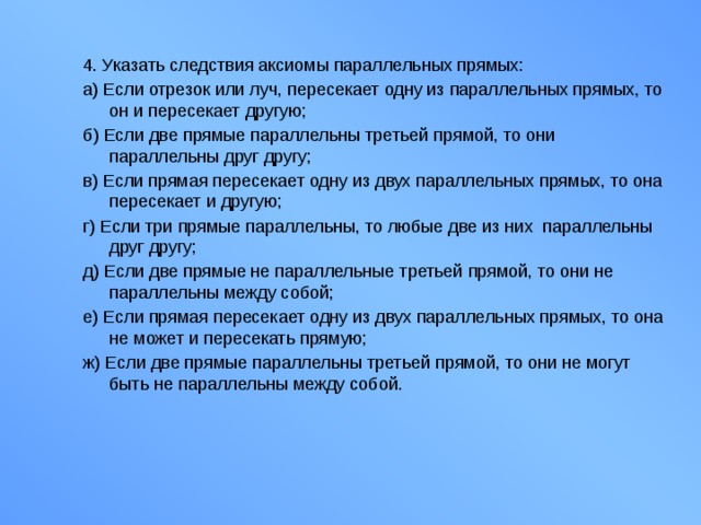 4. Указать следствия аксиомы параллельных прямых: а) Если отрезок или луч, пересекает одну из параллельных прямых, то он и пересекает другую; б) Если две прямые параллельны третьей прямой, то они параллельны друг другу; в) Если прямая пересекает одну из двух параллельных прямых, то она пересекает и другую; г) Если три прямые параллельны, то любые две из них параллельны друг другу; д) Если две прямые не параллельные третьей прямой, то они не параллельны между собой; е) Если прямая пересекает одну из двух параллельных прямых, то она не может и пересекать прямую; ж) Если две прямые параллельны третьей прямой, то они не могут быть не параллельны между собой. 