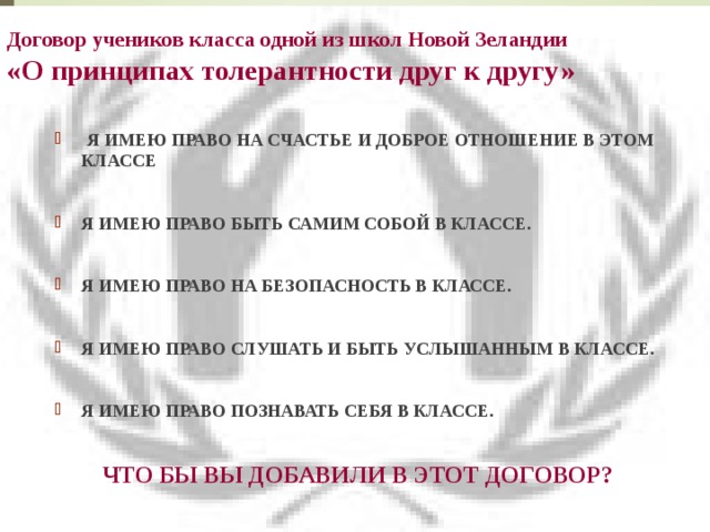 Договор учеников класса одной из школ Новой Зеландии  «О принципах толерантности друг к другу»    Я ИМЕЮ ПРАВО НА СЧАСТЬЕ И ДОБРОЕ ОТНОШЕНИЕ В ЭТОМ КЛАССЕ  Я ИМЕЮ ПРАВО БЫТЬ САМИМ СОБОЙ В КЛАССЕ.  Я ИМЕЮ ПРАВО НА БЕЗОПАСНОСТЬ В КЛАССЕ.  Я ИМЕЮ ПРАВО СЛУШАТЬ И БЫТЬ УСЛЫШАННЫМ В КЛАССЕ.  Я ИМЕЮ ПРАВО ПОЗНАВАТЬ СЕБЯ В КЛАССЕ. 20 ЧТО БЫ ВЫ ДОБАВИЛИ В ЭТОТ ДОГОВОР?  