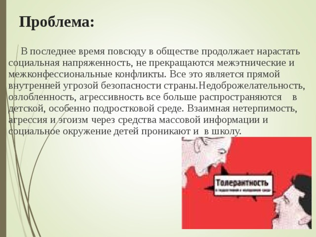 Проблема: В последнее время повсюду в обществе продолжает нарастать социальная напряженность, не прекращаются межэтнические и межконфессиональные конфликты. Все это является прямой внутренней угрозой безо­пасности страны.Недоброжелательность, озлобленность, агрессивность все больше распространяются в детской, особенно подростковой среде. Взаимная нетерпимость, агрессия и эгоизм через средства массовой информации и социальное окружение детей проникают и в школу. 29  