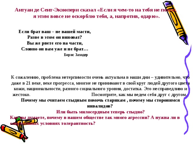 Антуан де Сент-Экзюпери сказал «Если я чем-то на тебя не похож, я этим вовсе не оскорблю тебя, а, напротив, одарю». Если брат ваш – не вашей масти, Разве в этом он виноват? Вы же рвете его на части, Словно он вам уже и не брат…  Борис Заходер К сожалению, проблема нетерпимости очень актуальна в наши дни – удивительно, что даже в 21 веке, веке прогресса, многие не принимают в свой круг людей другого цвета кожи, национальности, разного социального уровня, достатка.  Это несправедливо и жестоко. Посмотрите, как мы ведем себя друг с другом. Почему мы считаем стыдным помочь старикам , почему мы сторонимся инвалидов?  Или быть милосердным теперь стыдно?  Как вы думаете, почему в нашем обществе так много агрессии? А нужна ли в современных условиях толерантность?  39  