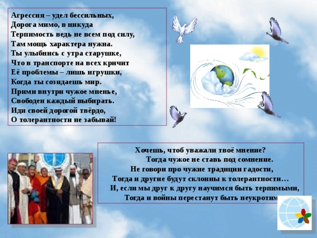 Агрессия – удел бессильных, Дорога мимо, в никуда Терпимость ведь не всем под силу, Там мощь характера нужна. Ты улыбнись с утра старушке, Что в транспорте на всех кричит Её проблемы – лишь игрушки, Когда ты созидаешь мир. Прими внутри чужое мненье, Свободен каждый выбирать. Иди своей дорогой твёрдо, О толерантности не забывай! Хочешь, чтоб уважали твоё мнение?  Тогда чужое не ставь под сомнение.  Не говори про чужие традиции гадости, Тогда и другие будут склонны к толерантности…  И, если мы друг к другу научимся быть терпимыми,  Тогда и войны перестанут быть неукротимыми. 43  