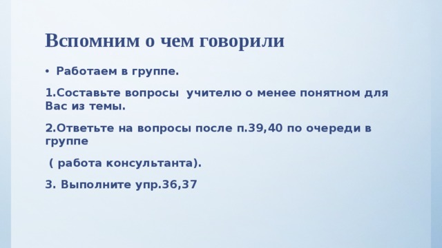 Вспомним о чем говорили Работаем в группе. 1.Составьте вопросы учителю о менее понятном для Вас из темы. 2.Ответьте на вопросы после п.39,40 по очереди в группе  ( работа консультанта). 3. Выполните упр.36,37  