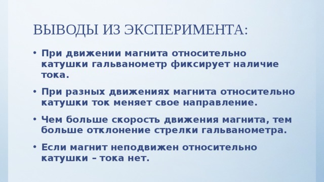 ВЫВОДЫ ИЗ ЭКСПЕРИМЕНТА: При движении магнита относительно катушки гальванометр фиксирует наличие тока. При разных движениях магнита относительно катушки ток меняет свое направление. Чем больше скорость движения магнита, тем больше отклонение стрелки гальванометра. Если магнит неподвижен относительно катушки – тока нет. 