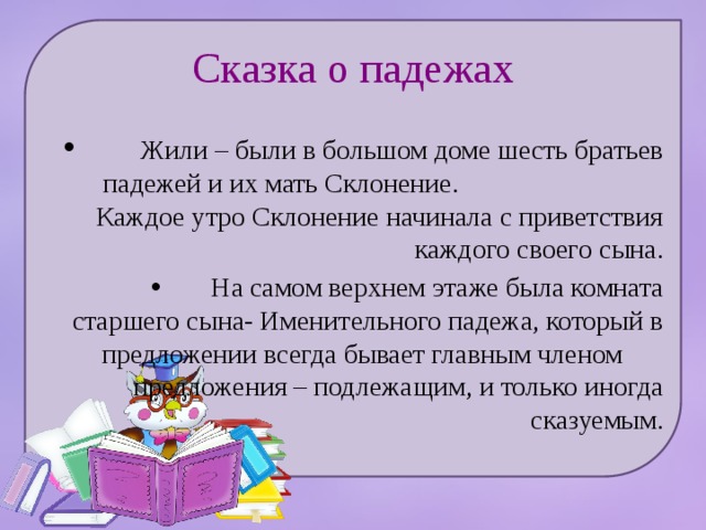 Сказка о падежах  Жили – были в большом доме шесть братьев падежей и их мать Склонение. Каждое утро Склонение начинала с приветствия каждого своего сына.  На самом верхнем этаже была комната старшего сына- Именительного падежа, который в предложении всегда бывает главным членом предложения – подлежащим, и только иногда сказуемым. 