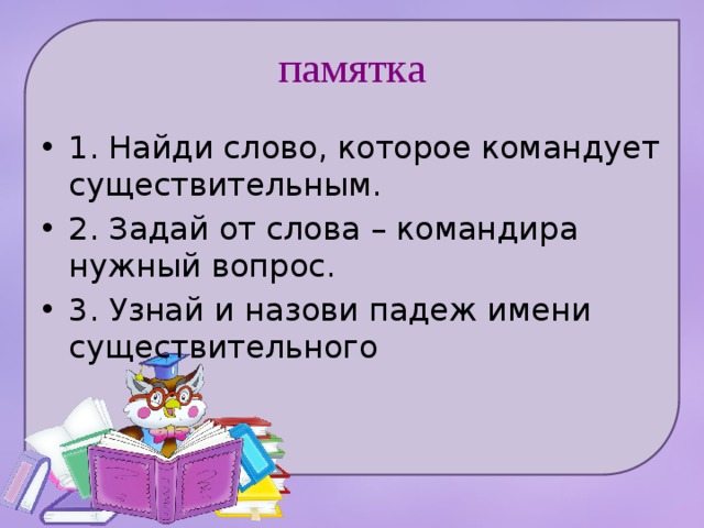 памятка 1. Найди слово, которое командует существительным. 2. Задай от слова – командира нужный вопрос. 3. Узнай и назови падеж имени существительного 