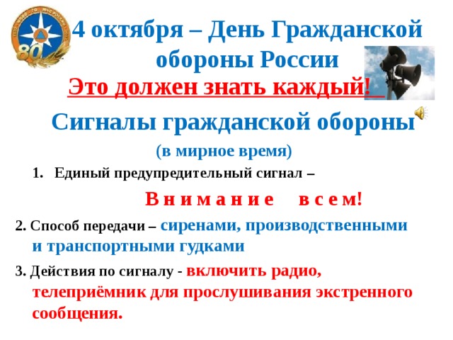 4 октября – День Гражданской обороны России  Это должен знать каждый!  Сигналы гражданской обороны  (в мирное время) Единый предупредительный сигнал –  В н и м а н и е в с е м! 2. Способ передачи – сиренами, производственными и транспортными гудками 3. Действия по сигналу - включить радио, телеприёмник для прослушивания экстренного сообщения.  