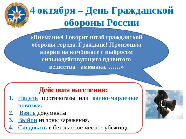 4 октября – День Гражданской обороны России «Внимание! Говорит штаб гражданской обороны города. Граждане! Произошла авария на комбинате с выбросом сильнодействующего ядовитого вещества - аммиака. ……» Действия населения: Надеть  противогазы или ватно-марлевые повязки.  Взять  документы. Выйти  из зоны заражения. Следовать  в безопасное место - убежище. 