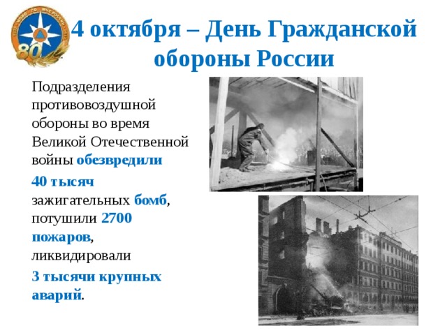 4 октября – День Гражданской обороны России Подразделения противовоздушной обороны во время Великой Отечественной войны обезвредили  40 тысяч зажигательных бомб , потушили 2700 пожаров , ликвидировали 3 тысячи крупных аварий . 