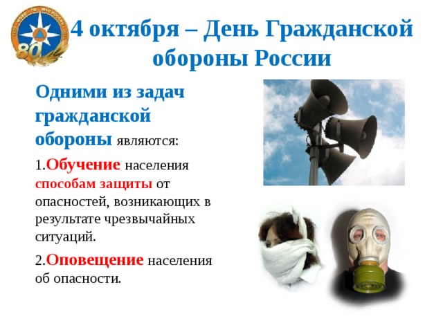 4 октября – День Гражданской обороны России Одними из задач гражданской обороны являются: 1. Обучение населения способам защиты от опасностей, возникающих в результате чрезвычайных ситуаций. 2. Оповещение населения об опасности. 