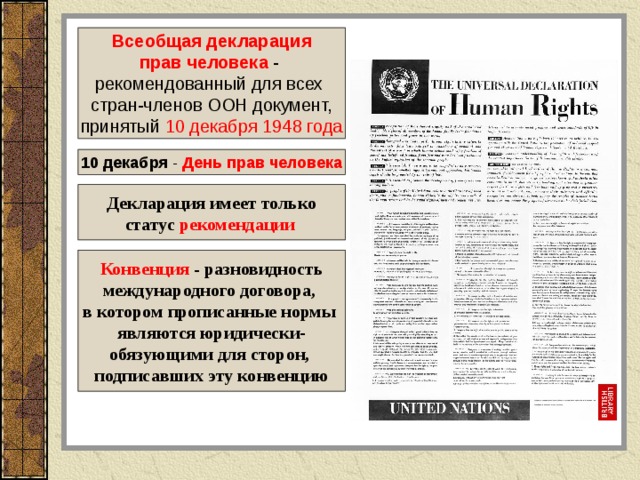 Всеобщая декларация прав человека  - рекомендованный для всех cтран-членов ООН документ, принятый 10 декабря 1948 года 10 декабря - День прав человека Декларация имеет только статус рекомендации  Конвенция - разновидность международного договора, в котором прописанные нормы являются юридически- обязующими для сторон, подписавших эту конвенцию