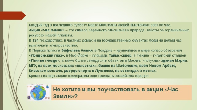 Каждый год в последнюю субботу марта миллионы людей выключают свет на час. Акция «Час Земли» – это символ бережного отношения к природе, заботы об ограниченных ресурсах нашей планеты. В 134 государствах, в частных домах и на государственных объектах люди на целый час выключали электроэнергию. В Париже погасла Эйфелева башня , в Лондоне – крупнейшее в мире колесо обозрения «Лондонский глаз», в Нью-Йорке – площадь Таймс-сквер , в Пекине – гигантский стадион «Птичье гнездо», а также более семидесяти объектов в Москве: «потухли» здания Мэрии , МГУ, на всех московских «высотках», башне на Шаболовке, всём Новом Арбате, Киевском вокзале, дворце спорта в Лужниках, на эстакадах и мостах. Кроме столицы акцию поддержали еще тридцать российских городов. Не хотите и вы поучаствовать в акции «Час Земли»? 