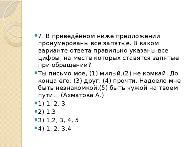 7. В приведённом ниже предложении пронумерованы все запятые. В каком варианте ответа правильно указаны все цифры, на месте которых ставятся запятые при обращении? Ты письмо мое, (1) милый,(2) не комкай. До конца его, (3) друг, (4) прочти. Надоело мне быть незнакомкой,(5) быть чужой на твоем пути... (Ахматова А.) 1) 1, 2, 3 2) 1,3 3) 1,2, 3, 4, 5 4) 1, 2, 3,4 