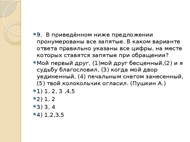 9. В приведённом ниже предложении пронумерованы все запятые. В каком варианте ответа правильно указаны все цифры, на месте которых ставятся запятые при обращении? Мой первый друг, (1)мой друг бесценный,(2) и я судьбу благословил, (3) когда мой двор уединенный, (4) печальным снегом занесенный,(5) твой колокольчик огласил. (Пушкин А.) 1) 1, 2, 3 ,4,5 2) 1, 2 3) 3, 4 4) 1,2,3,5 