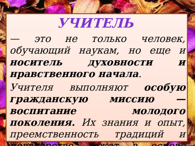 Учитель  — это не только человек, обучающий наукам, но еще и носитель духовности и нравственного начала . Учителя выполняют особую гражданскую миссию — воспитание молодого поколения. Их знания и опыт, преемственность традиций и новаторство лежат в основе каждой школы.  