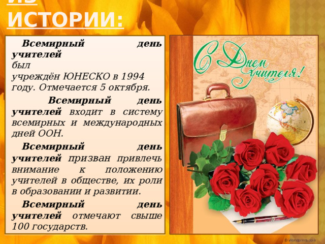 Из истории: Всемирный день учителей  был учреждён ЮНЕСКО в 1994 году. Отмечается 5 октября.  Всемирный день учителей входит в систему всемирных и международных дней ООН. Всемирный день учителей призван привлечь внимание к положению учителей в обществе, их роли в образовании и развитии. Всемирный день учителей отмечают  свыше 100 государств. 